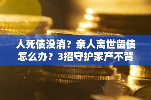 武汉人死债没消？亲人离世留债怎么办？3招守护家产不背锅