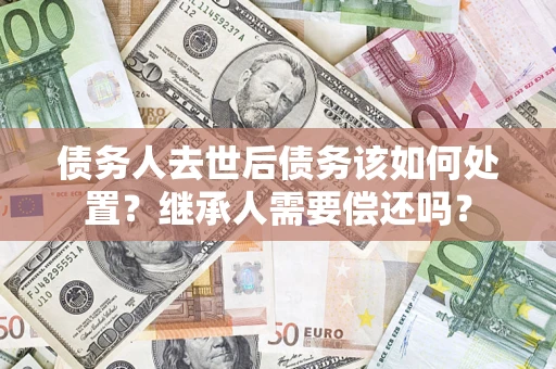 武汉债务人去世后债务该如何处置？继承人需要偿还吗？