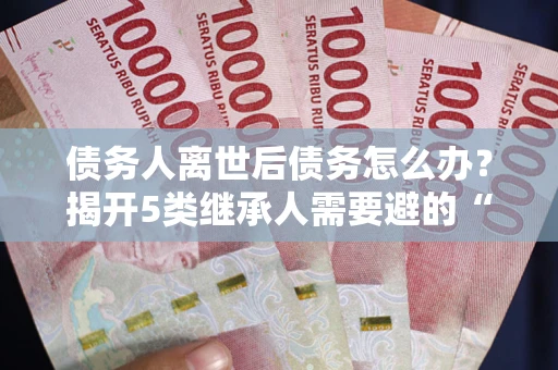 武汉债务人离世后债务怎么办？揭开5类继承人需要避的“坑”