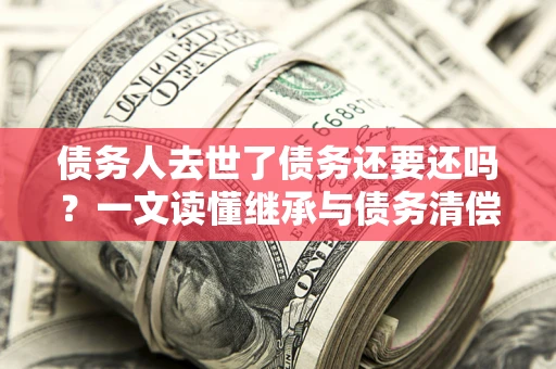 武汉债务人去世了债务还要还吗？一文读懂继承与债务清偿