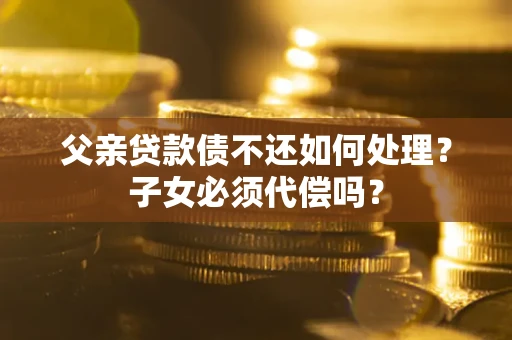 武汉父亲贷款债不还如何处理？子女必须代偿吗？